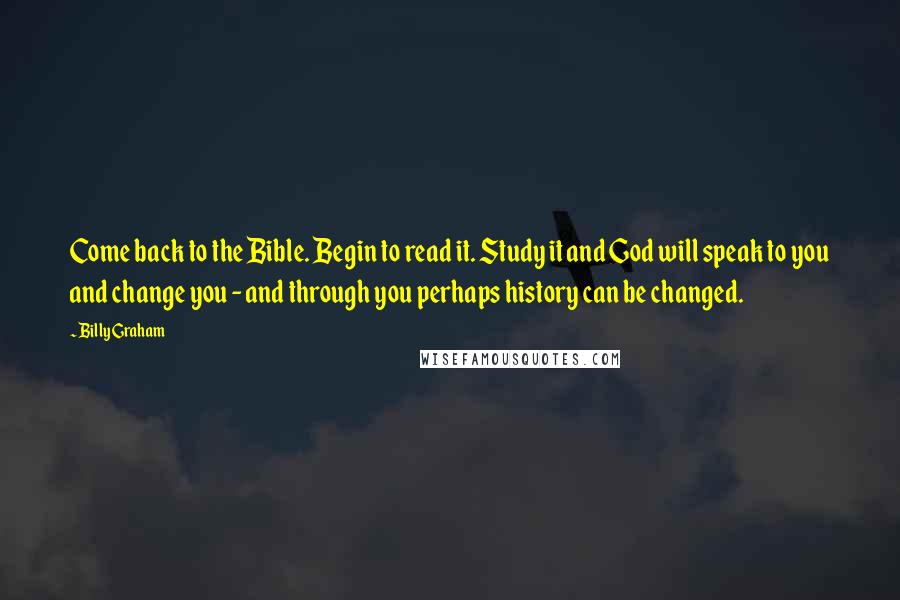 Billy Graham Quotes: Come back to the Bible. Begin to read it. Study it and God will speak to you and change you - and through you perhaps history can be changed.