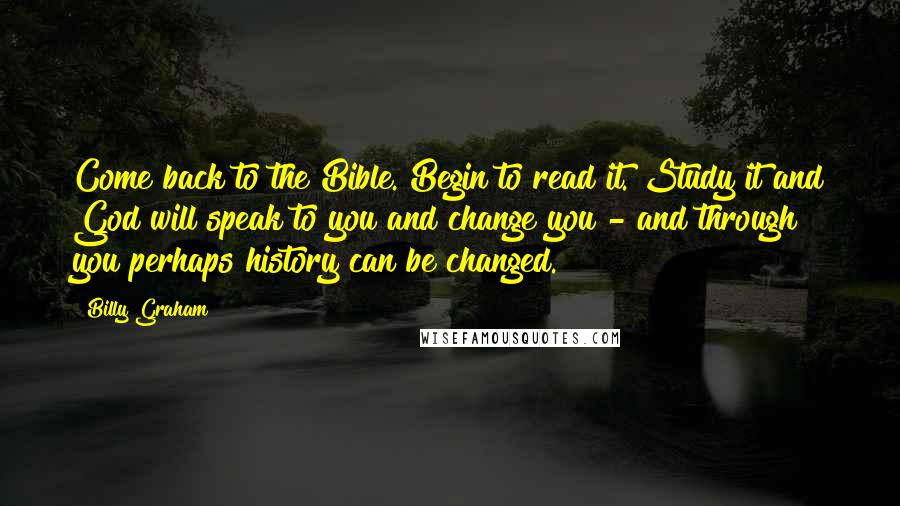 Billy Graham Quotes: Come back to the Bible. Begin to read it. Study it and God will speak to you and change you - and through you perhaps history can be changed.