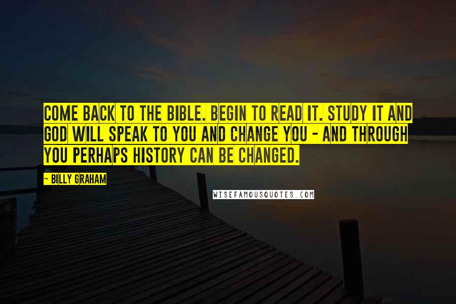 Billy Graham Quotes: Come back to the Bible. Begin to read it. Study it and God will speak to you and change you - and through you perhaps history can be changed.