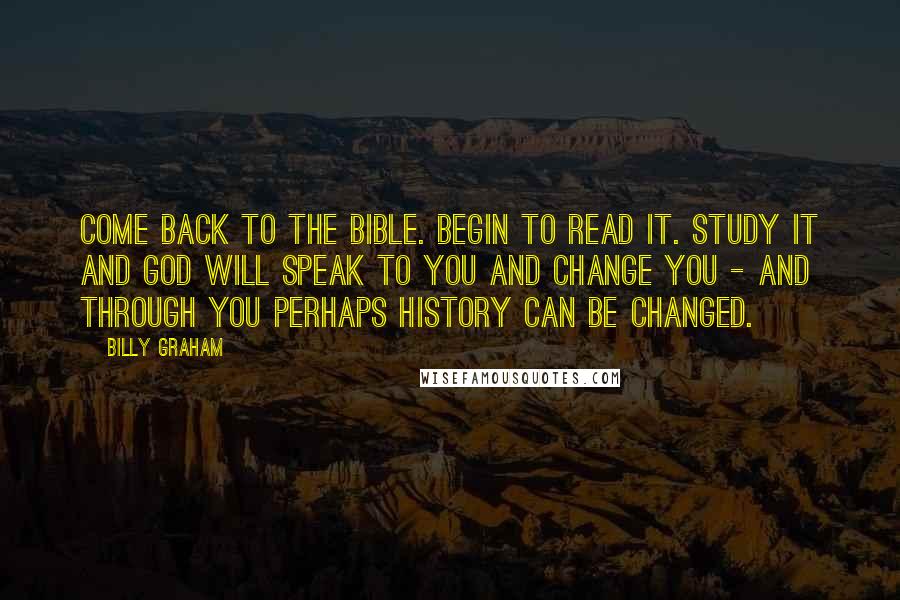 Billy Graham Quotes: Come back to the Bible. Begin to read it. Study it and God will speak to you and change you - and through you perhaps history can be changed.