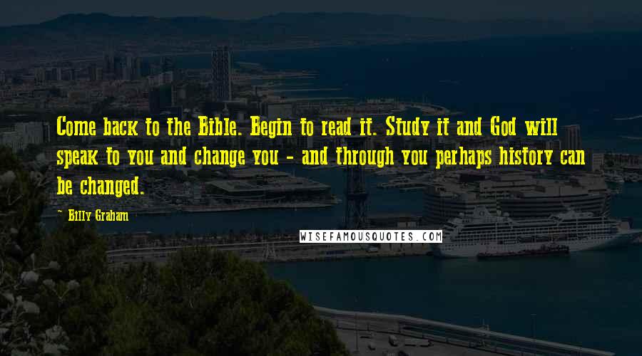 Billy Graham Quotes: Come back to the Bible. Begin to read it. Study it and God will speak to you and change you - and through you perhaps history can be changed.