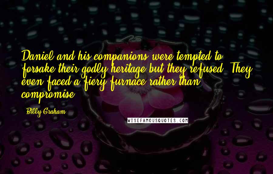 Billy Graham Quotes: Daniel and his companions were tempted to forsake their godly heritage but they refused. They even faced a fiery furnace rather than compromise.