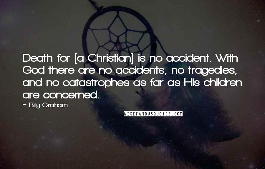 Billy Graham Quotes: Death for [a Christian] is no accident. With God there are no accidents, no tragedies, and no catastrophes as far as His children are concerned.