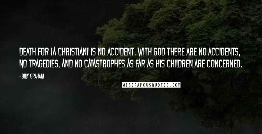 Billy Graham Quotes: Death for [a Christian] is no accident. With God there are no accidents, no tragedies, and no catastrophes as far as His children are concerned.