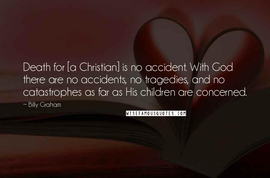 Billy Graham Quotes: Death for [a Christian] is no accident. With God there are no accidents, no tragedies, and no catastrophes as far as His children are concerned.