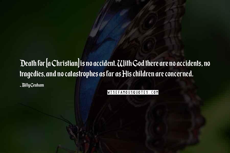 Billy Graham Quotes: Death for [a Christian] is no accident. With God there are no accidents, no tragedies, and no catastrophes as far as His children are concerned.