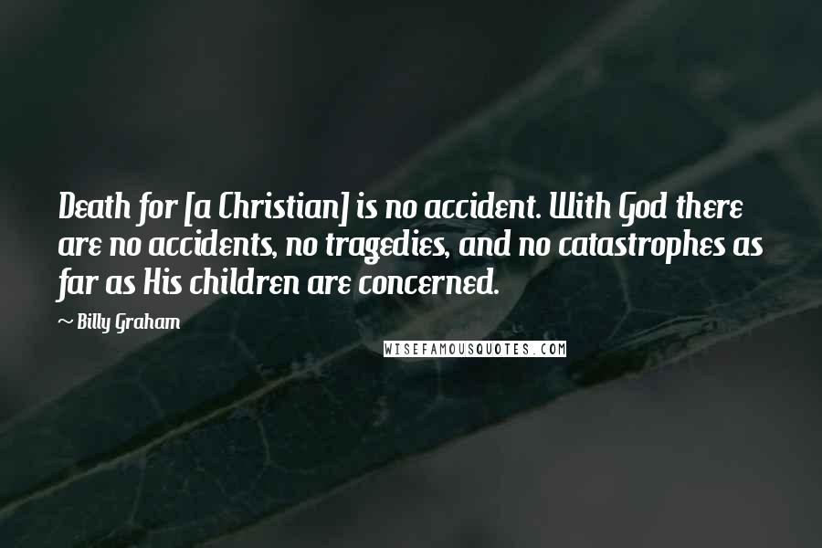 Billy Graham Quotes: Death for [a Christian] is no accident. With God there are no accidents, no tragedies, and no catastrophes as far as His children are concerned.