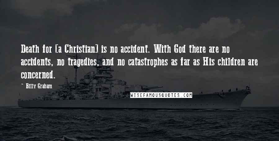 Billy Graham Quotes: Death for [a Christian] is no accident. With God there are no accidents, no tragedies, and no catastrophes as far as His children are concerned.