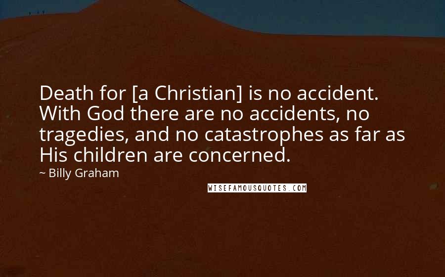 Billy Graham Quotes: Death for [a Christian] is no accident. With God there are no accidents, no tragedies, and no catastrophes as far as His children are concerned.