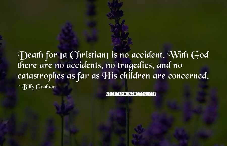 Billy Graham Quotes: Death for [a Christian] is no accident. With God there are no accidents, no tragedies, and no catastrophes as far as His children are concerned.