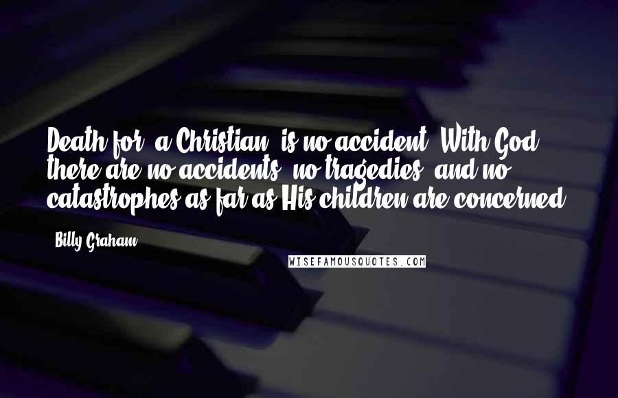 Billy Graham Quotes: Death for [a Christian] is no accident. With God there are no accidents, no tragedies, and no catastrophes as far as His children are concerned.