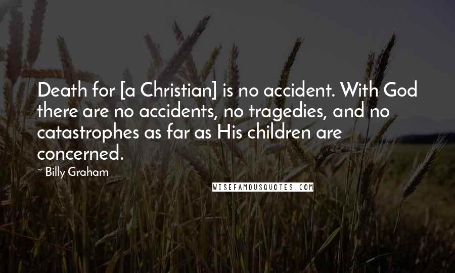 Billy Graham Quotes: Death for [a Christian] is no accident. With God there are no accidents, no tragedies, and no catastrophes as far as His children are concerned.