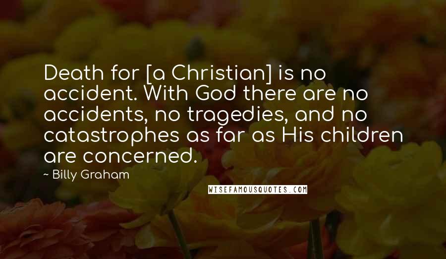 Billy Graham Quotes: Death for [a Christian] is no accident. With God there are no accidents, no tragedies, and no catastrophes as far as His children are concerned.