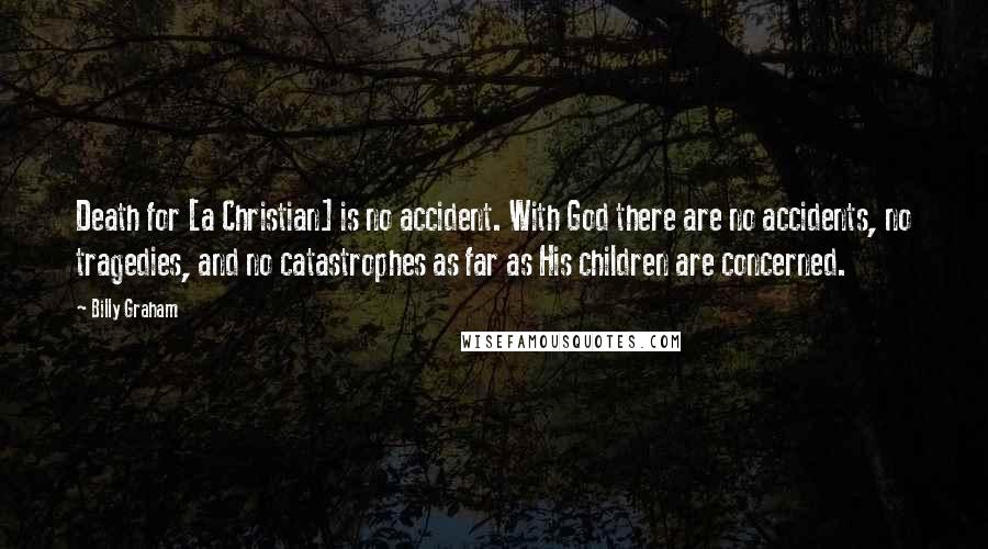 Billy Graham Quotes: Death for [a Christian] is no accident. With God there are no accidents, no tragedies, and no catastrophes as far as His children are concerned.