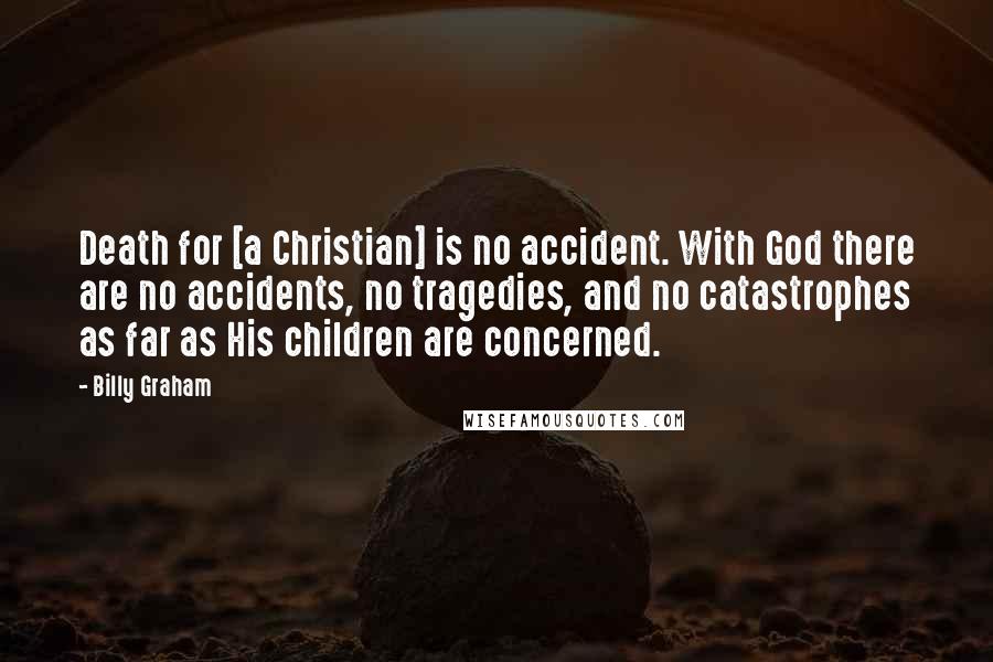 Billy Graham Quotes: Death for [a Christian] is no accident. With God there are no accidents, no tragedies, and no catastrophes as far as His children are concerned.