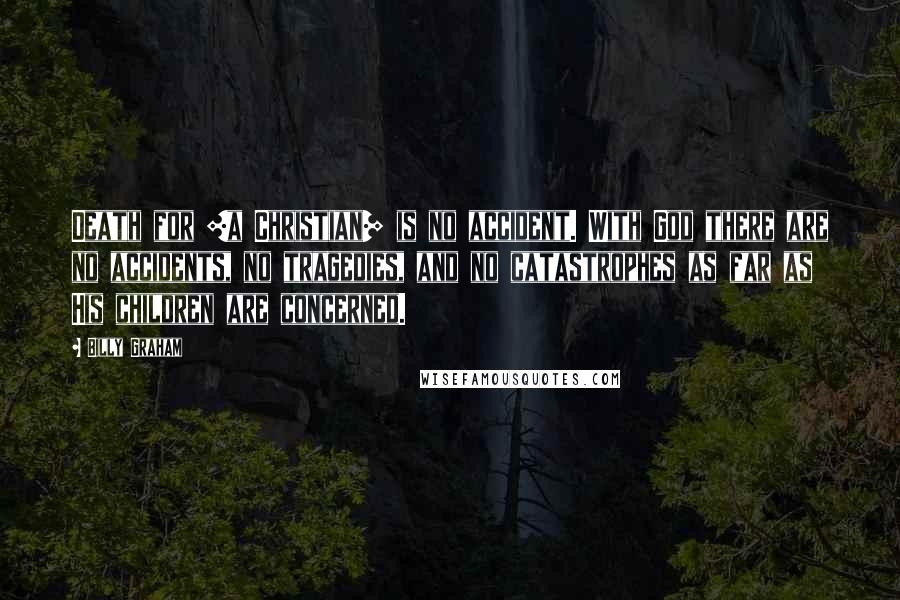 Billy Graham Quotes: Death for [a Christian] is no accident. With God there are no accidents, no tragedies, and no catastrophes as far as His children are concerned.