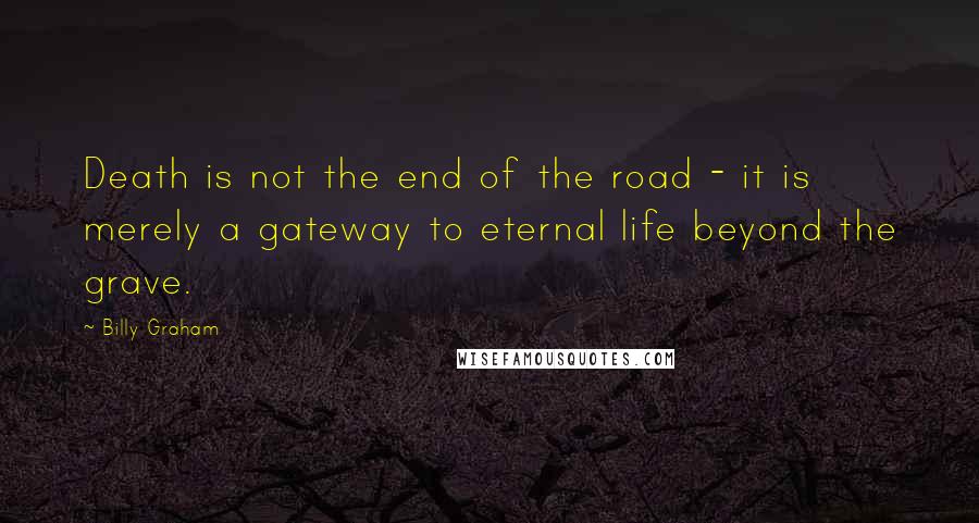 Billy Graham Quotes: Death is not the end of the road - it is merely a gateway to eternal life beyond the grave.