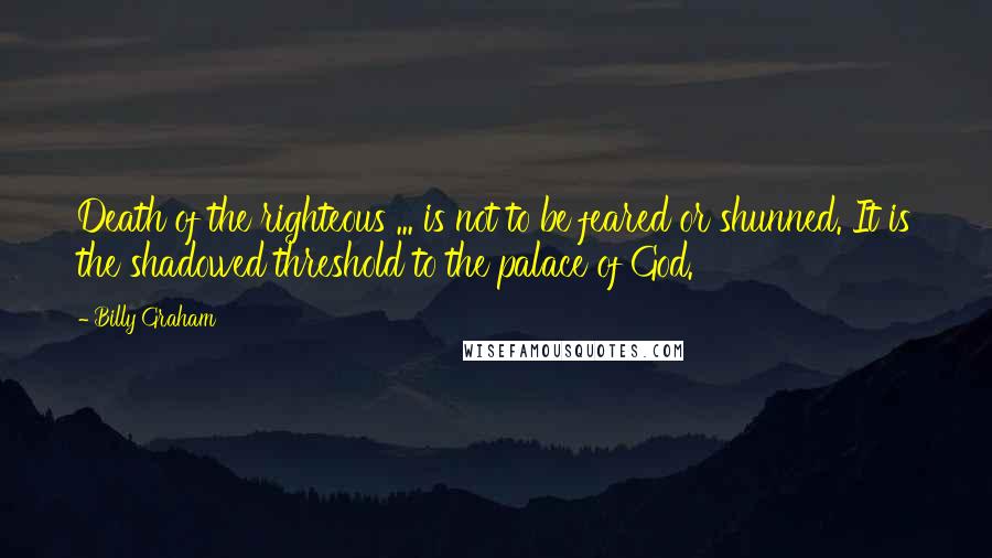 Billy Graham Quotes: Death of the righteous ... is not to be feared or shunned. It is the shadowed threshold to the palace of God.