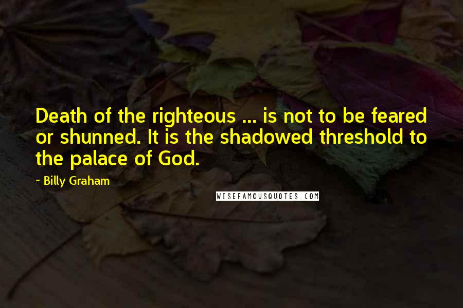 Billy Graham Quotes: Death of the righteous ... is not to be feared or shunned. It is the shadowed threshold to the palace of God.