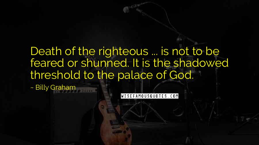 Billy Graham Quotes: Death of the righteous ... is not to be feared or shunned. It is the shadowed threshold to the palace of God.