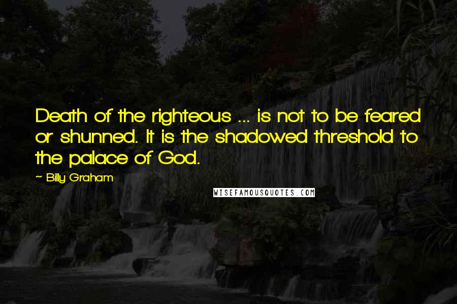 Billy Graham Quotes: Death of the righteous ... is not to be feared or shunned. It is the shadowed threshold to the palace of God.