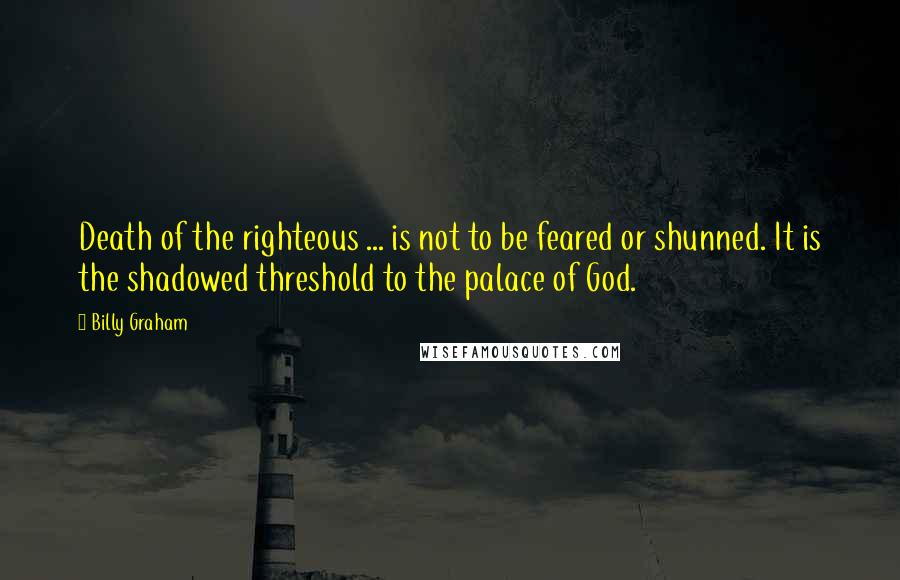 Billy Graham Quotes: Death of the righteous ... is not to be feared or shunned. It is the shadowed threshold to the palace of God.
