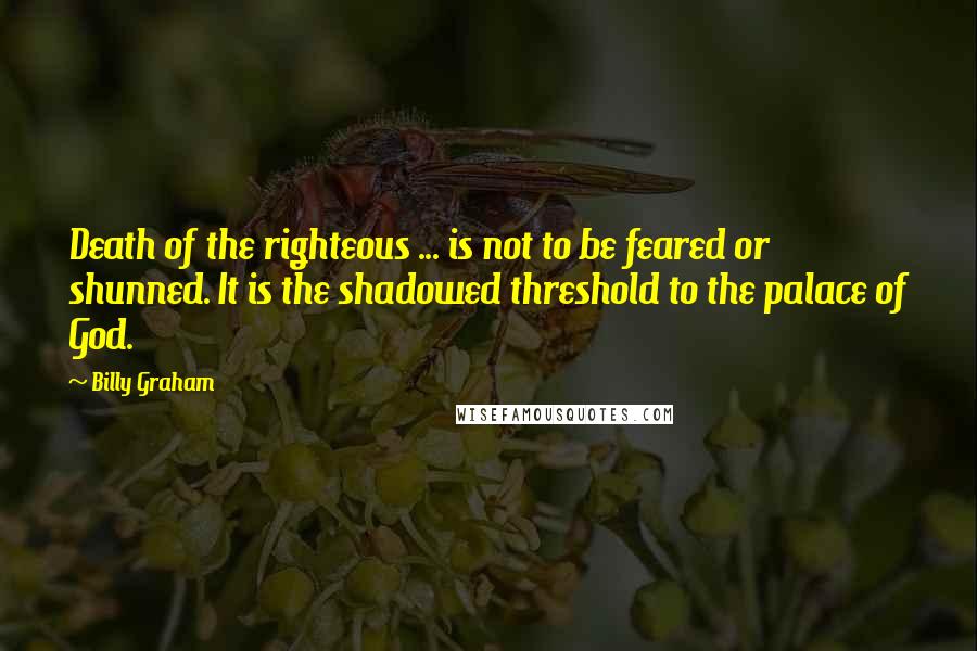 Billy Graham Quotes: Death of the righteous ... is not to be feared or shunned. It is the shadowed threshold to the palace of God.