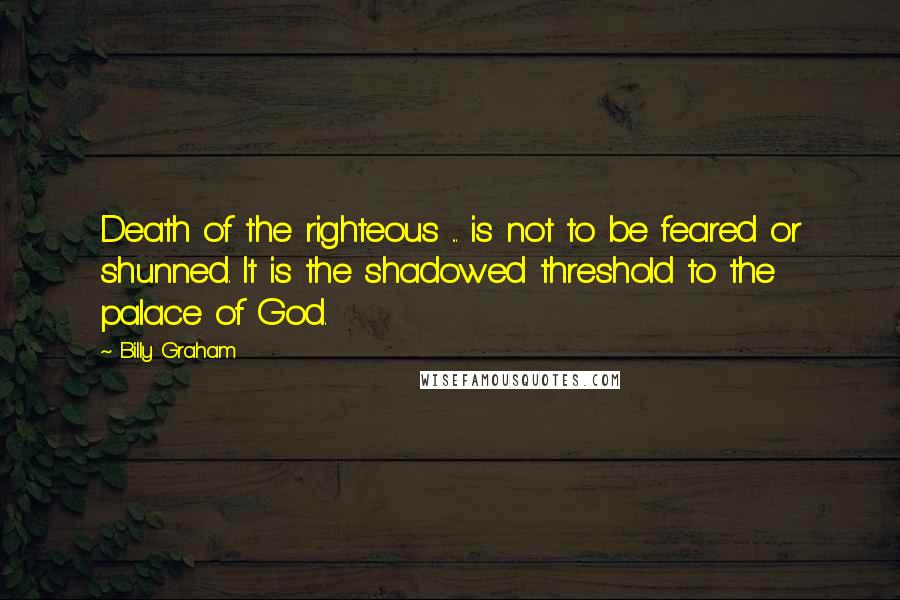 Billy Graham Quotes: Death of the righteous ... is not to be feared or shunned. It is the shadowed threshold to the palace of God.