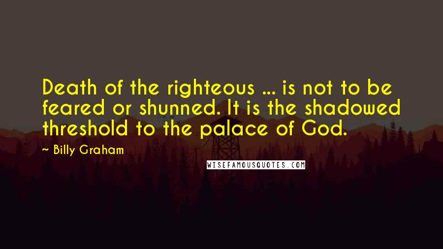 Billy Graham Quotes: Death of the righteous ... is not to be feared or shunned. It is the shadowed threshold to the palace of God.