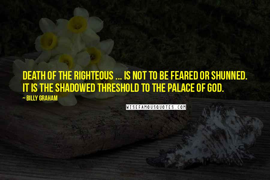 Billy Graham Quotes: Death of the righteous ... is not to be feared or shunned. It is the shadowed threshold to the palace of God.