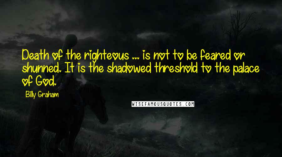 Billy Graham Quotes: Death of the righteous ... is not to be feared or shunned. It is the shadowed threshold to the palace of God.