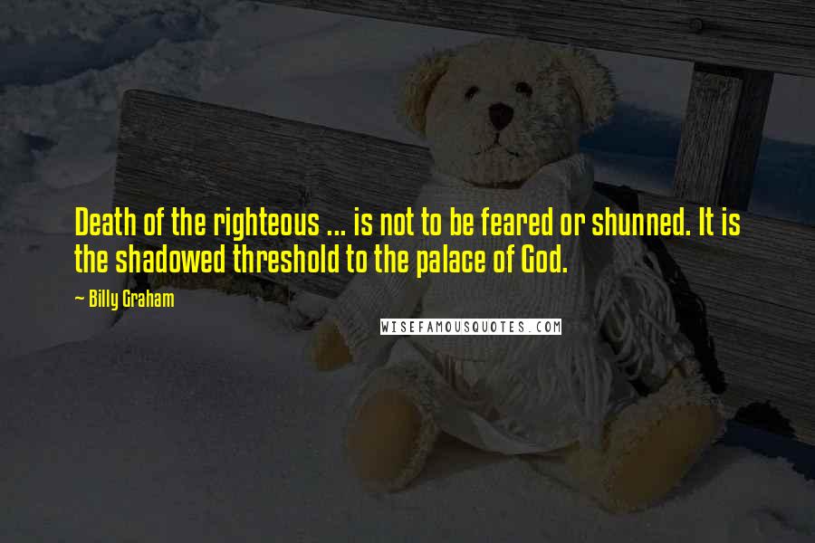 Billy Graham Quotes: Death of the righteous ... is not to be feared or shunned. It is the shadowed threshold to the palace of God.