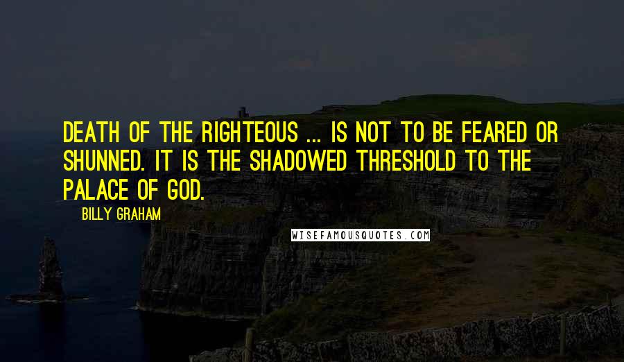Billy Graham Quotes: Death of the righteous ... is not to be feared or shunned. It is the shadowed threshold to the palace of God.