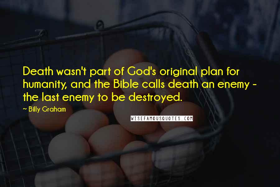 Billy Graham Quotes: Death wasn't part of God's original plan for humanity, and the Bible calls death an enemy - the last enemy to be destroyed.
