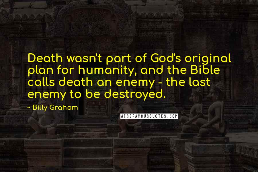 Billy Graham Quotes: Death wasn't part of God's original plan for humanity, and the Bible calls death an enemy - the last enemy to be destroyed.