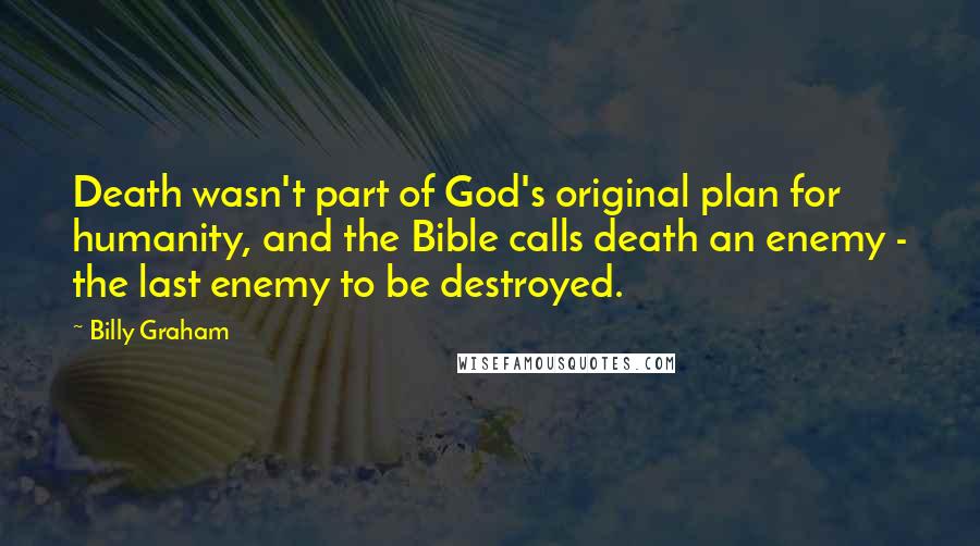 Billy Graham Quotes: Death wasn't part of God's original plan for humanity, and the Bible calls death an enemy - the last enemy to be destroyed.