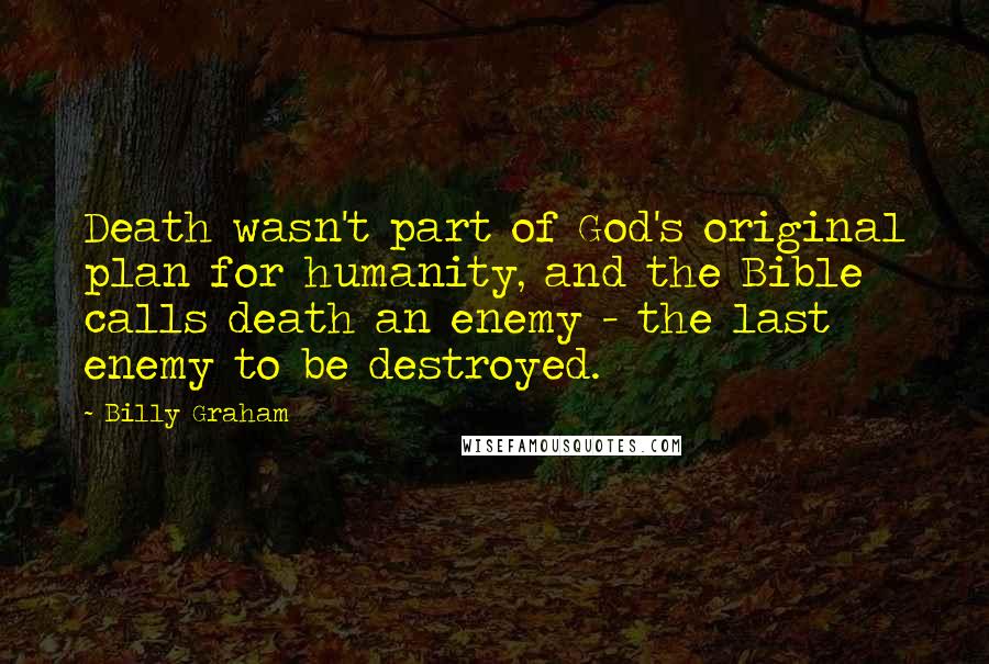 Billy Graham Quotes: Death wasn't part of God's original plan for humanity, and the Bible calls death an enemy - the last enemy to be destroyed.