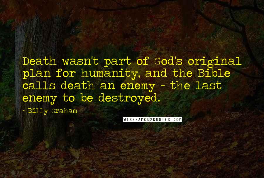 Billy Graham Quotes: Death wasn't part of God's original plan for humanity, and the Bible calls death an enemy - the last enemy to be destroyed.