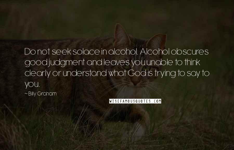 Billy Graham Quotes: Do not seek solace in alcohol. Alcohol obscures good judgment and leaves you unable to think clearly or understand what God is trying to say to you.