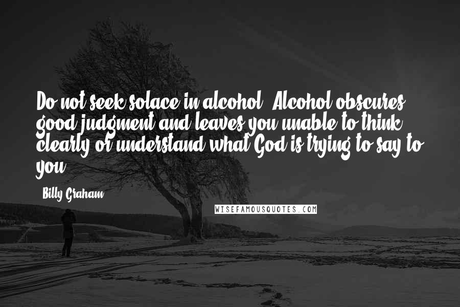 Billy Graham Quotes: Do not seek solace in alcohol. Alcohol obscures good judgment and leaves you unable to think clearly or understand what God is trying to say to you.