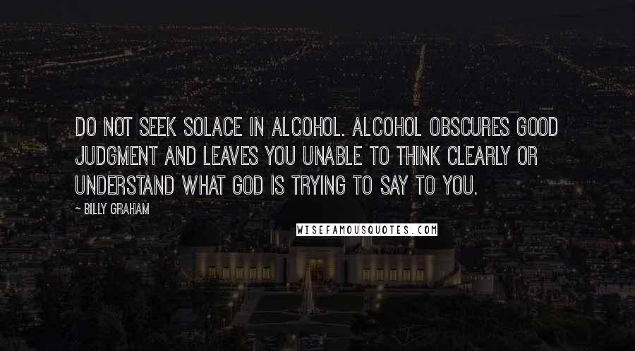 Billy Graham Quotes: Do not seek solace in alcohol. Alcohol obscures good judgment and leaves you unable to think clearly or understand what God is trying to say to you.