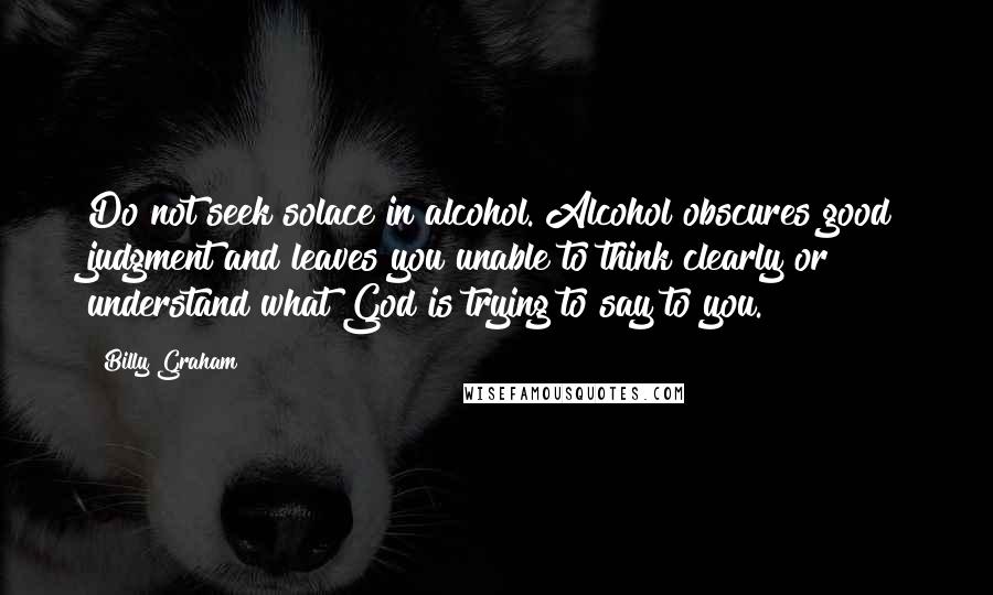 Billy Graham Quotes: Do not seek solace in alcohol. Alcohol obscures good judgment and leaves you unable to think clearly or understand what God is trying to say to you.