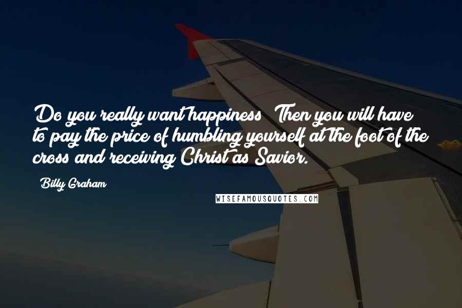 Billy Graham Quotes: Do you really want happiness? Then you will have to pay the price of humbling yourself at the foot of the cross and receiving Christ as Savior.