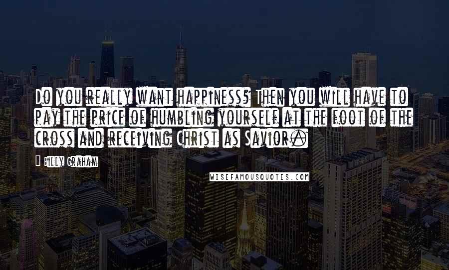 Billy Graham Quotes: Do you really want happiness? Then you will have to pay the price of humbling yourself at the foot of the cross and receiving Christ as Savior.