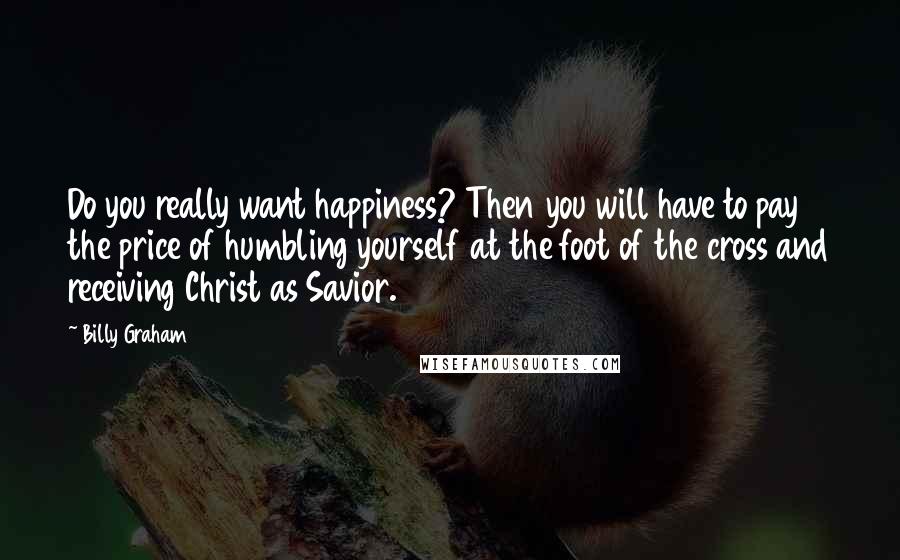 Billy Graham Quotes: Do you really want happiness? Then you will have to pay the price of humbling yourself at the foot of the cross and receiving Christ as Savior.