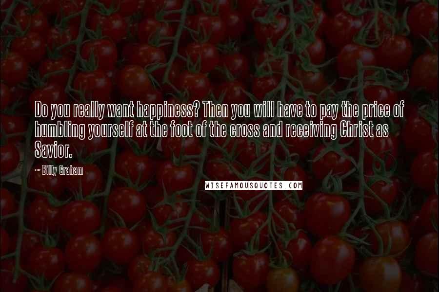 Billy Graham Quotes: Do you really want happiness? Then you will have to pay the price of humbling yourself at the foot of the cross and receiving Christ as Savior.