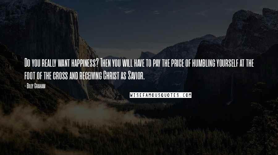 Billy Graham Quotes: Do you really want happiness? Then you will have to pay the price of humbling yourself at the foot of the cross and receiving Christ as Savior.