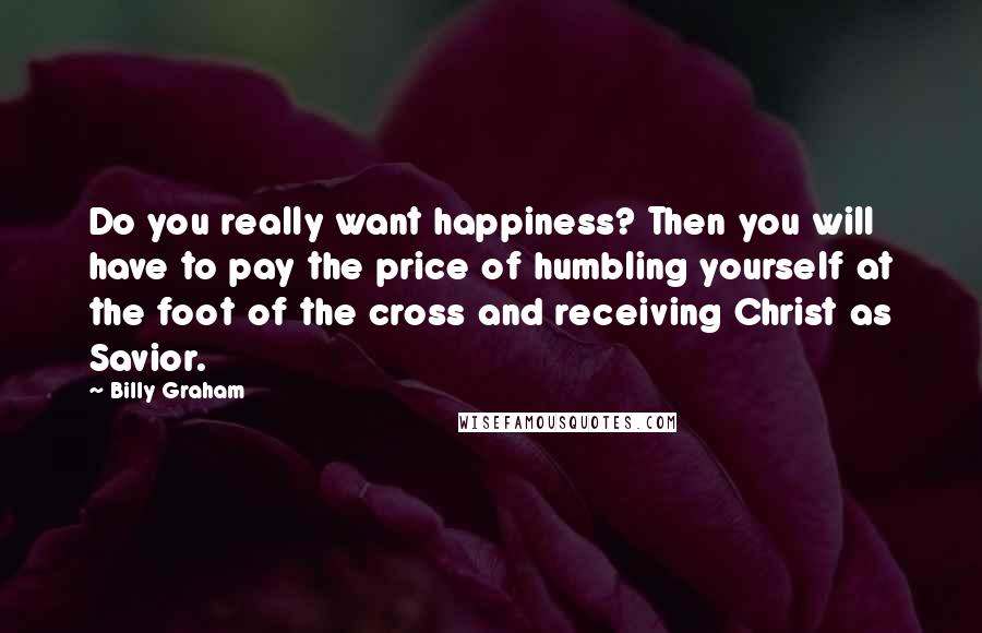 Billy Graham Quotes: Do you really want happiness? Then you will have to pay the price of humbling yourself at the foot of the cross and receiving Christ as Savior.