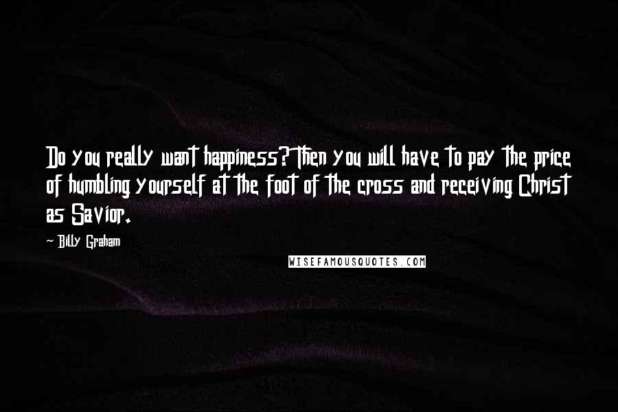 Billy Graham Quotes: Do you really want happiness? Then you will have to pay the price of humbling yourself at the foot of the cross and receiving Christ as Savior.