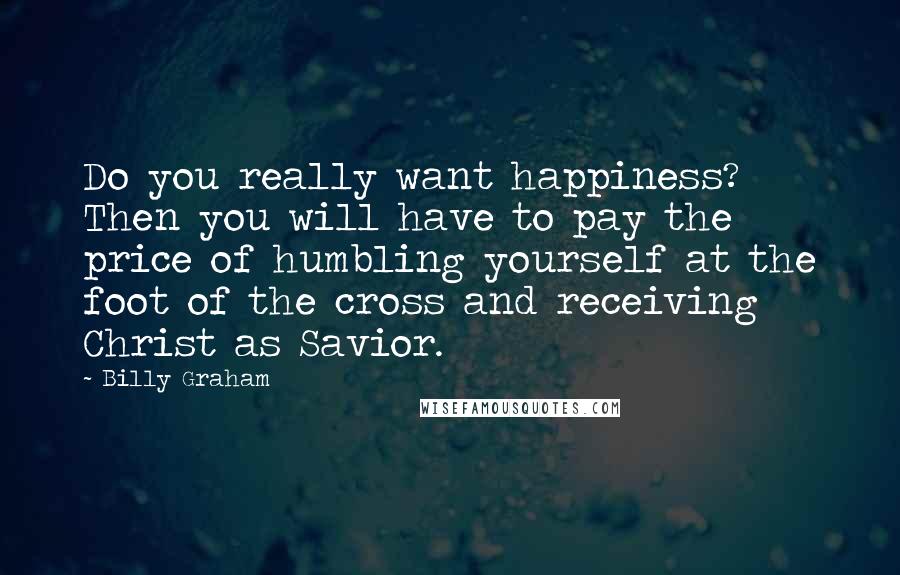 Billy Graham Quotes: Do you really want happiness? Then you will have to pay the price of humbling yourself at the foot of the cross and receiving Christ as Savior.